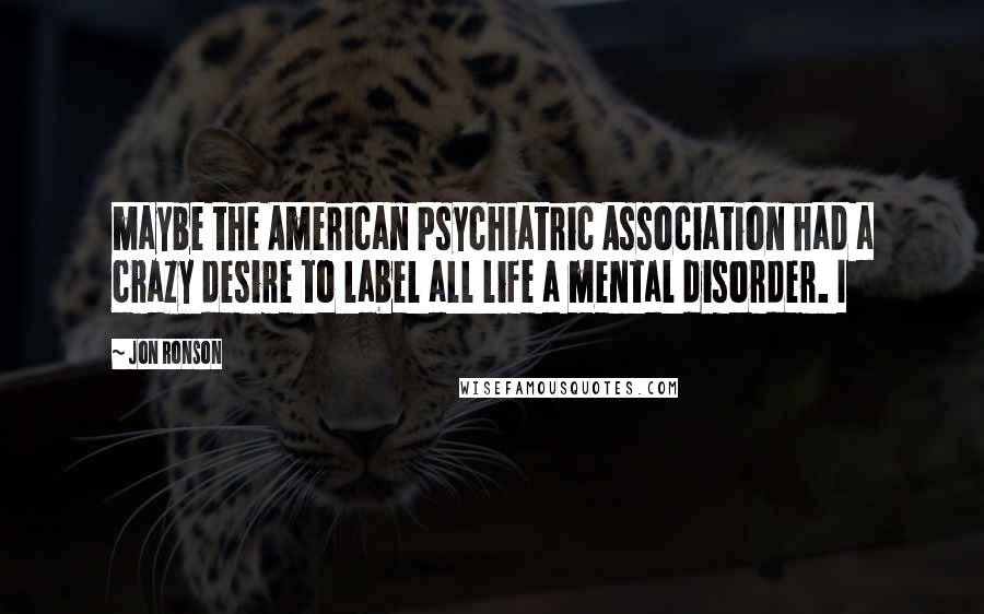 Jon Ronson Quotes: maybe the American Psychiatric Association had a crazy desire to label all life a mental disorder. I