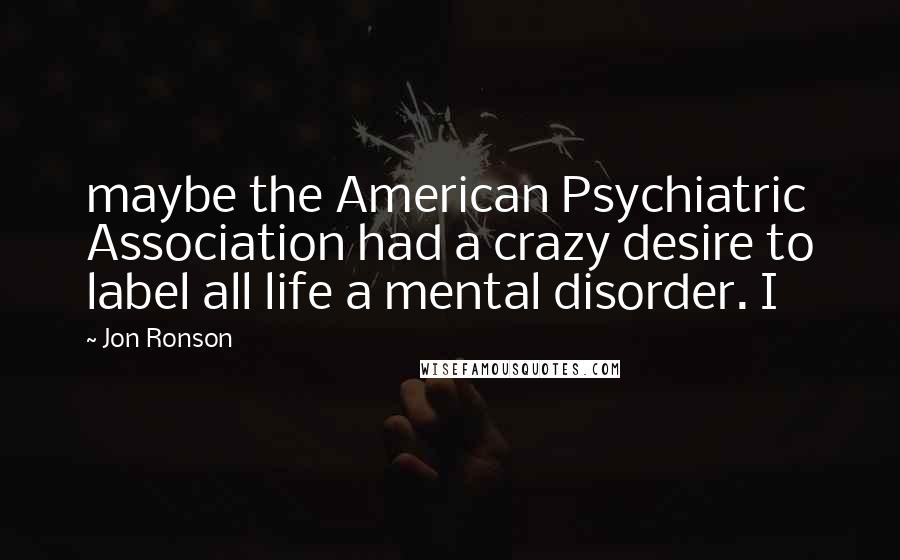 Jon Ronson Quotes: maybe the American Psychiatric Association had a crazy desire to label all life a mental disorder. I