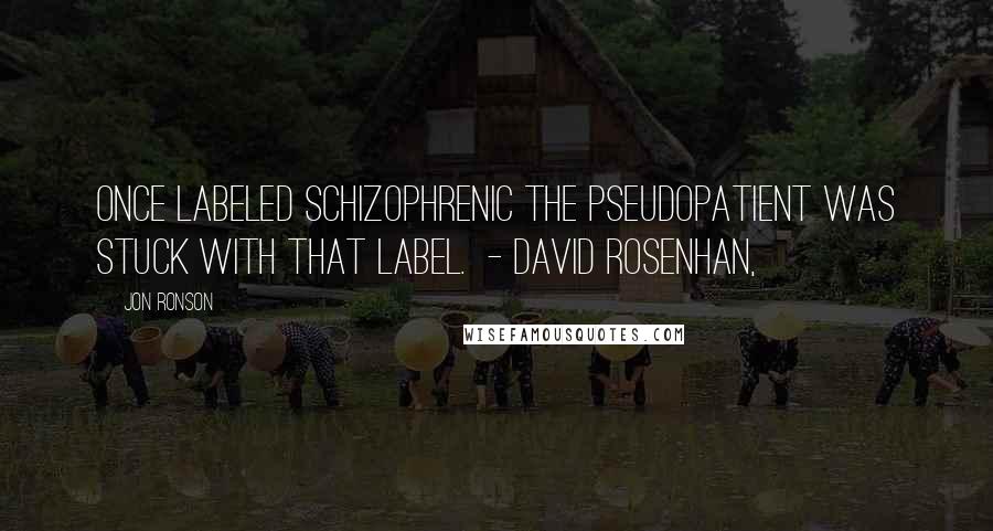 Jon Ronson Quotes: Once labeled schizophrenic the pseudopatient was stuck with that label.  - DAVID ROSENHAN,