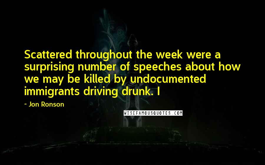 Jon Ronson Quotes: Scattered throughout the week were a surprising number of speeches about how we may be killed by undocumented immigrants driving drunk. I