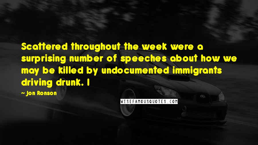 Jon Ronson Quotes: Scattered throughout the week were a surprising number of speeches about how we may be killed by undocumented immigrants driving drunk. I