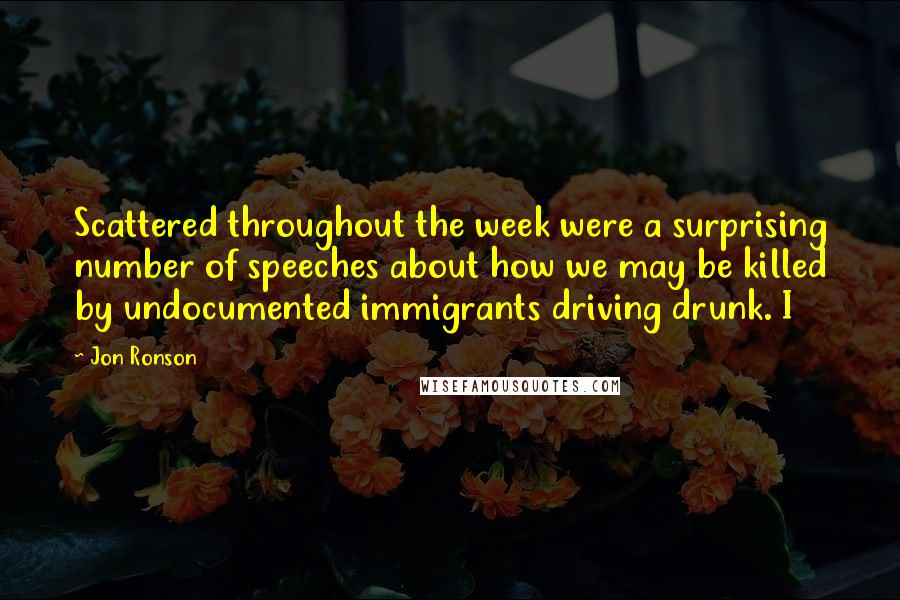 Jon Ronson Quotes: Scattered throughout the week were a surprising number of speeches about how we may be killed by undocumented immigrants driving drunk. I