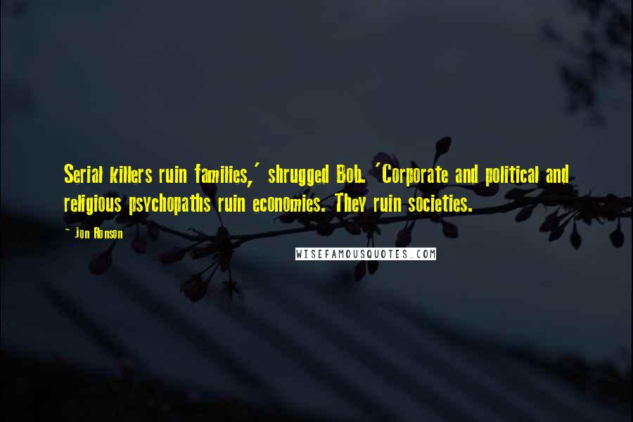 Jon Ronson Quotes: Serial killers ruin families,' shrugged Bob. 'Corporate and political and religious psychopaths ruin economies. They ruin societies.