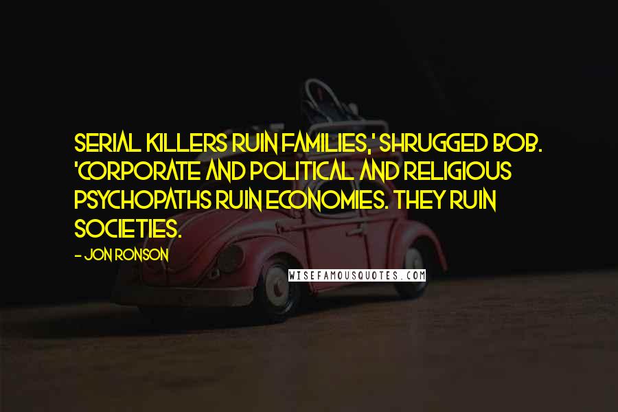 Jon Ronson Quotes: Serial killers ruin families,' shrugged Bob. 'Corporate and political and religious psychopaths ruin economies. They ruin societies.