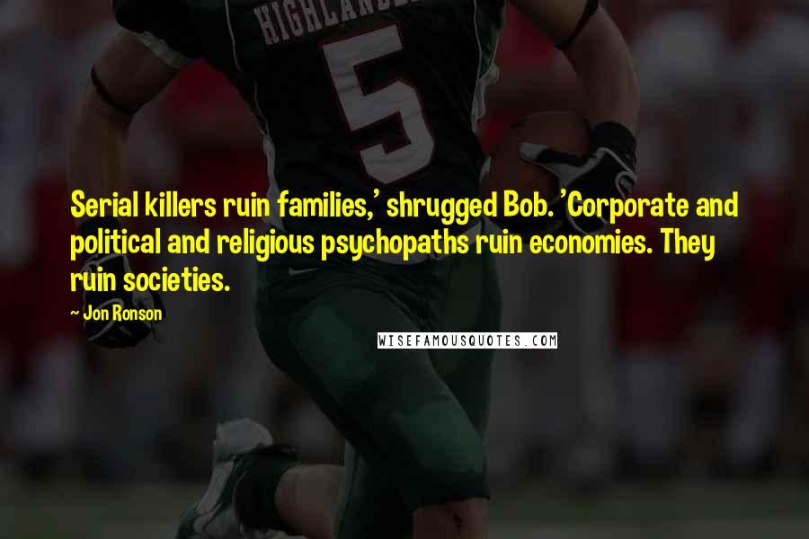 Jon Ronson Quotes: Serial killers ruin families,' shrugged Bob. 'Corporate and political and religious psychopaths ruin economies. They ruin societies.