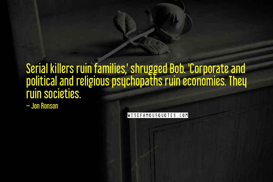 Jon Ronson Quotes: Serial killers ruin families,' shrugged Bob. 'Corporate and political and religious psychopaths ruin economies. They ruin societies.