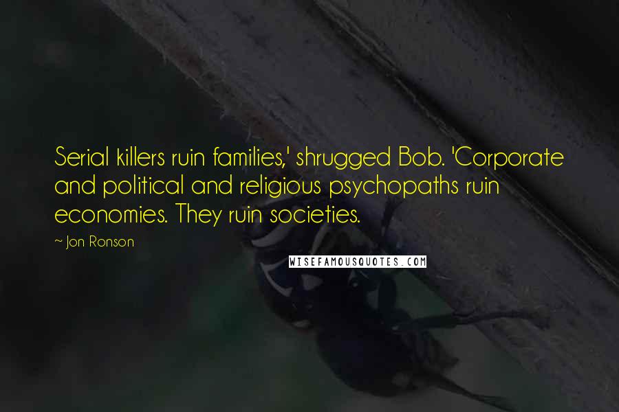 Jon Ronson Quotes: Serial killers ruin families,' shrugged Bob. 'Corporate and political and religious psychopaths ruin economies. They ruin societies.