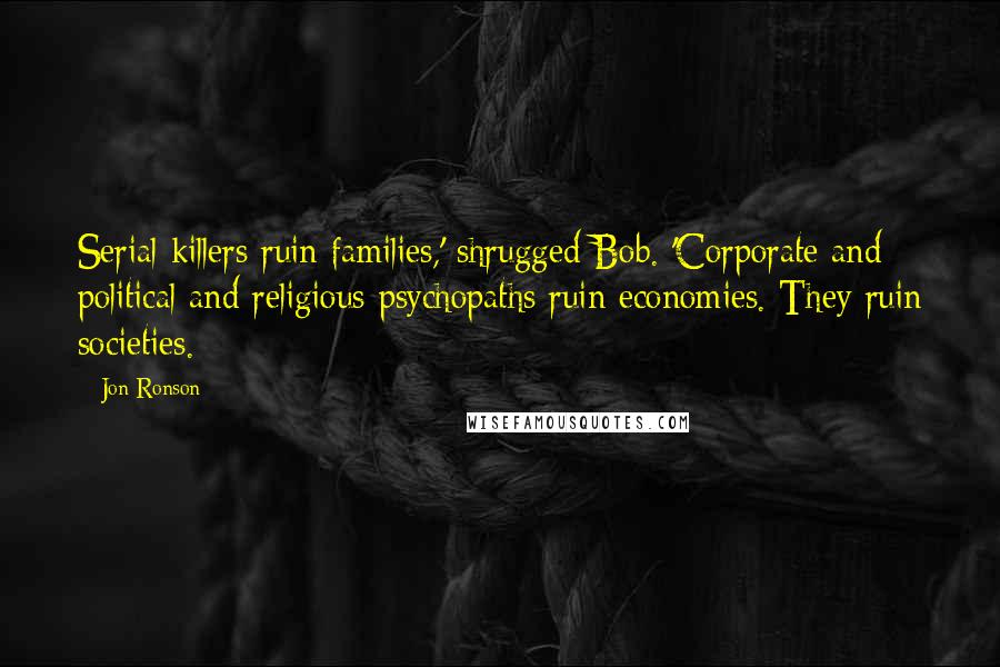 Jon Ronson Quotes: Serial killers ruin families,' shrugged Bob. 'Corporate and political and religious psychopaths ruin economies. They ruin societies.