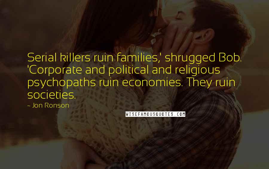 Jon Ronson Quotes: Serial killers ruin families,' shrugged Bob. 'Corporate and political and religious psychopaths ruin economies. They ruin societies.