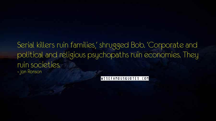 Jon Ronson Quotes: Serial killers ruin families,' shrugged Bob. 'Corporate and political and religious psychopaths ruin economies. They ruin societies.