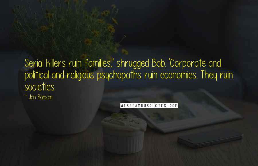 Jon Ronson Quotes: Serial killers ruin families,' shrugged Bob. 'Corporate and political and religious psychopaths ruin economies. They ruin societies.