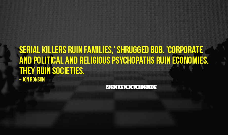 Jon Ronson Quotes: Serial killers ruin families,' shrugged Bob. 'Corporate and political and religious psychopaths ruin economies. They ruin societies.