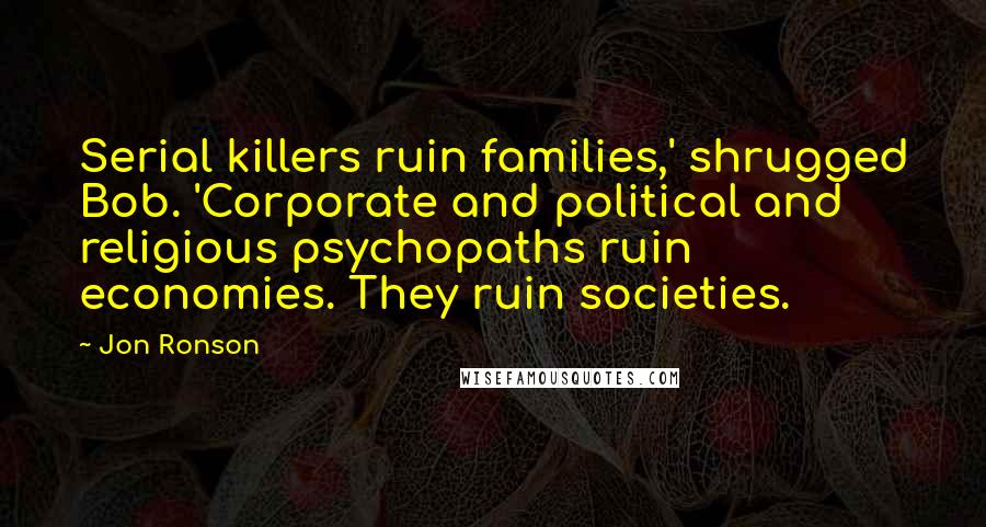 Jon Ronson Quotes: Serial killers ruin families,' shrugged Bob. 'Corporate and political and religious psychopaths ruin economies. They ruin societies.
