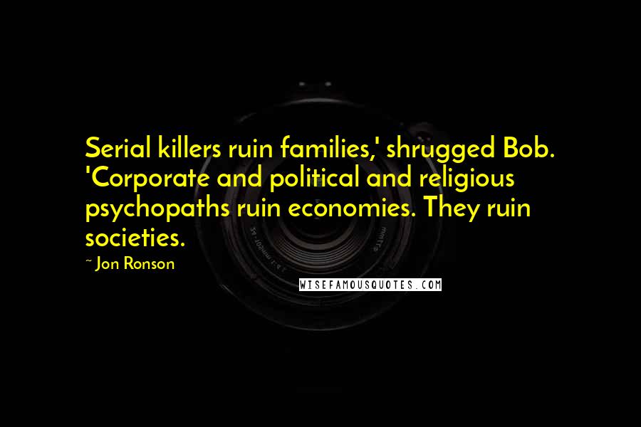 Jon Ronson Quotes: Serial killers ruin families,' shrugged Bob. 'Corporate and political and religious psychopaths ruin economies. They ruin societies.
