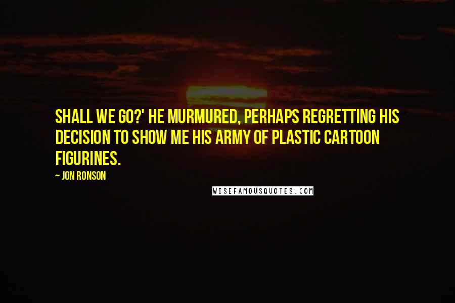 Jon Ronson Quotes: Shall we go?' he murmured, perhaps regretting his decision to show me his army of plastic cartoon figurines.