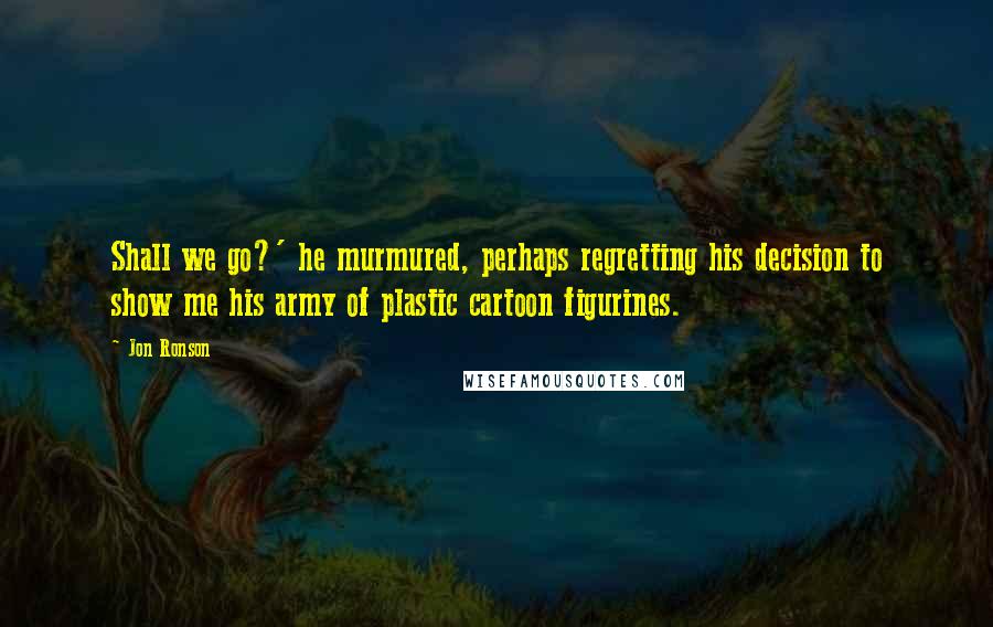 Jon Ronson Quotes: Shall we go?' he murmured, perhaps regretting his decision to show me his army of plastic cartoon figurines.