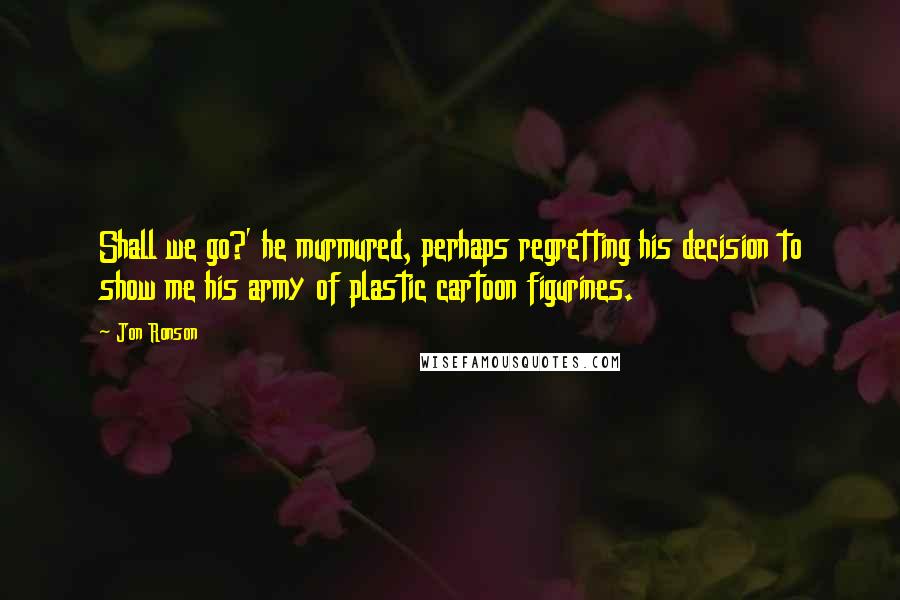 Jon Ronson Quotes: Shall we go?' he murmured, perhaps regretting his decision to show me his army of plastic cartoon figurines.