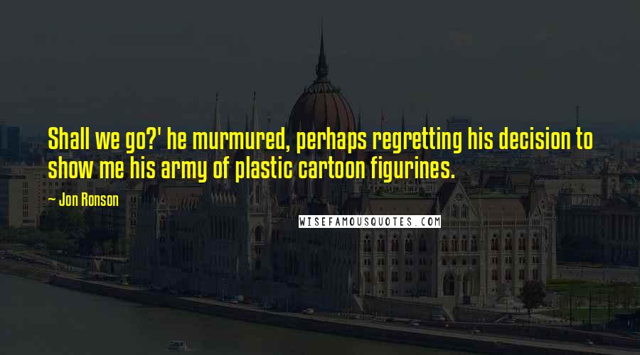 Jon Ronson Quotes: Shall we go?' he murmured, perhaps regretting his decision to show me his army of plastic cartoon figurines.