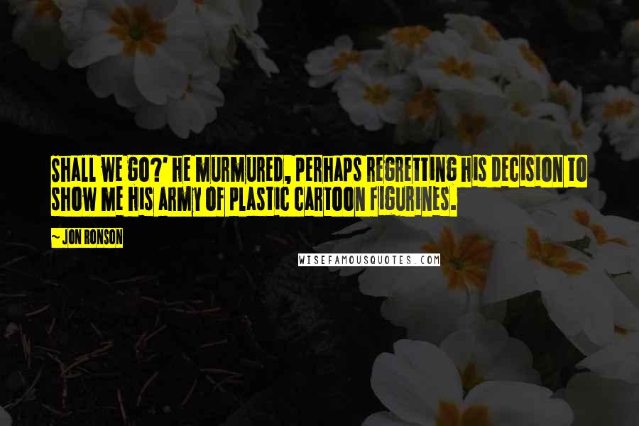 Jon Ronson Quotes: Shall we go?' he murmured, perhaps regretting his decision to show me his army of plastic cartoon figurines.