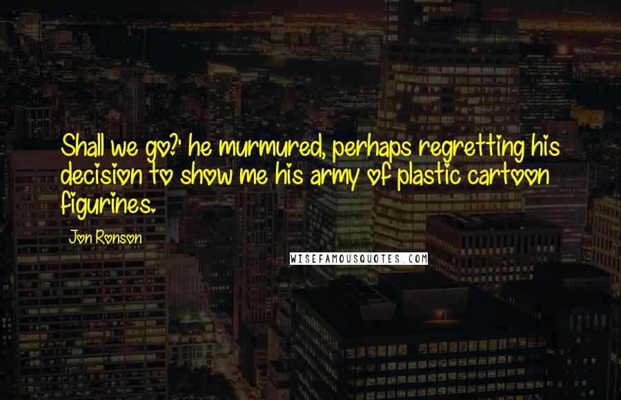 Jon Ronson Quotes: Shall we go?' he murmured, perhaps regretting his decision to show me his army of plastic cartoon figurines.