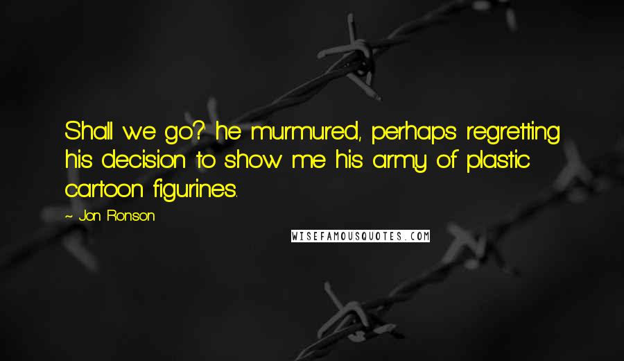 Jon Ronson Quotes: Shall we go?' he murmured, perhaps regretting his decision to show me his army of plastic cartoon figurines.