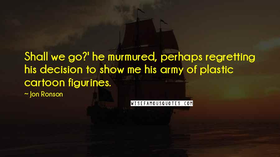 Jon Ronson Quotes: Shall we go?' he murmured, perhaps regretting his decision to show me his army of plastic cartoon figurines.