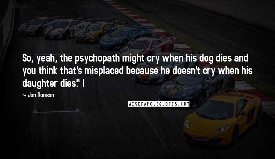 Jon Ronson Quotes: So, yeah, the psychopath might cry when his dog dies and you think that's misplaced because he doesn't cry when his daughter dies." I