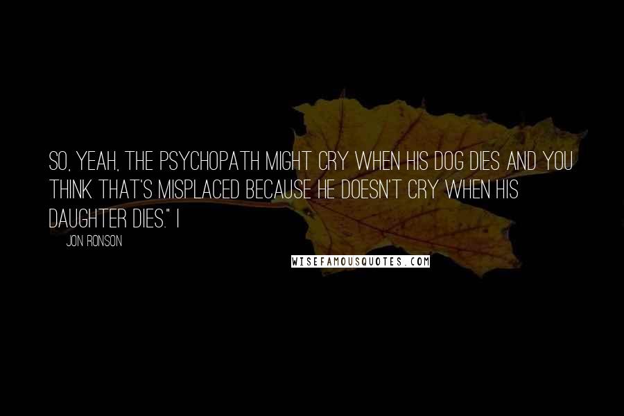 Jon Ronson Quotes: So, yeah, the psychopath might cry when his dog dies and you think that's misplaced because he doesn't cry when his daughter dies." I