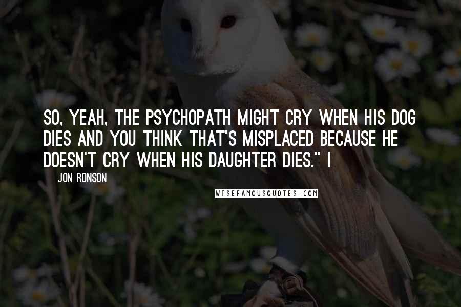 Jon Ronson Quotes: So, yeah, the psychopath might cry when his dog dies and you think that's misplaced because he doesn't cry when his daughter dies." I