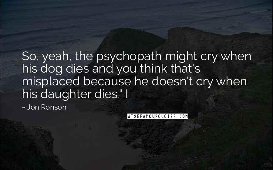 Jon Ronson Quotes: So, yeah, the psychopath might cry when his dog dies and you think that's misplaced because he doesn't cry when his daughter dies." I