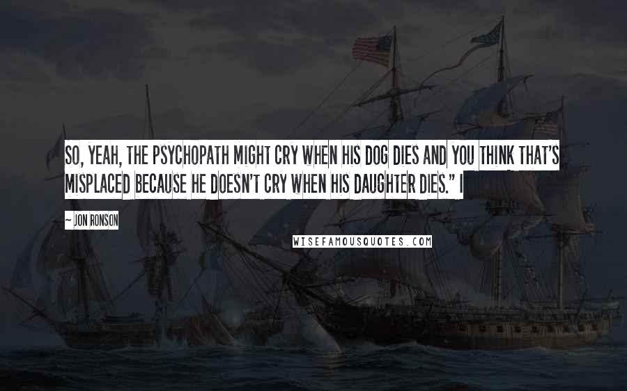 Jon Ronson Quotes: So, yeah, the psychopath might cry when his dog dies and you think that's misplaced because he doesn't cry when his daughter dies." I