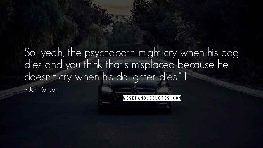 Jon Ronson Quotes: So, yeah, the psychopath might cry when his dog dies and you think that's misplaced because he doesn't cry when his daughter dies." I