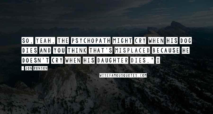 Jon Ronson Quotes: So, yeah, the psychopath might cry when his dog dies and you think that's misplaced because he doesn't cry when his daughter dies." I