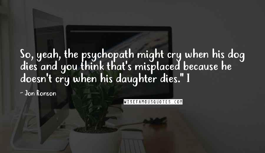 Jon Ronson Quotes: So, yeah, the psychopath might cry when his dog dies and you think that's misplaced because he doesn't cry when his daughter dies." I