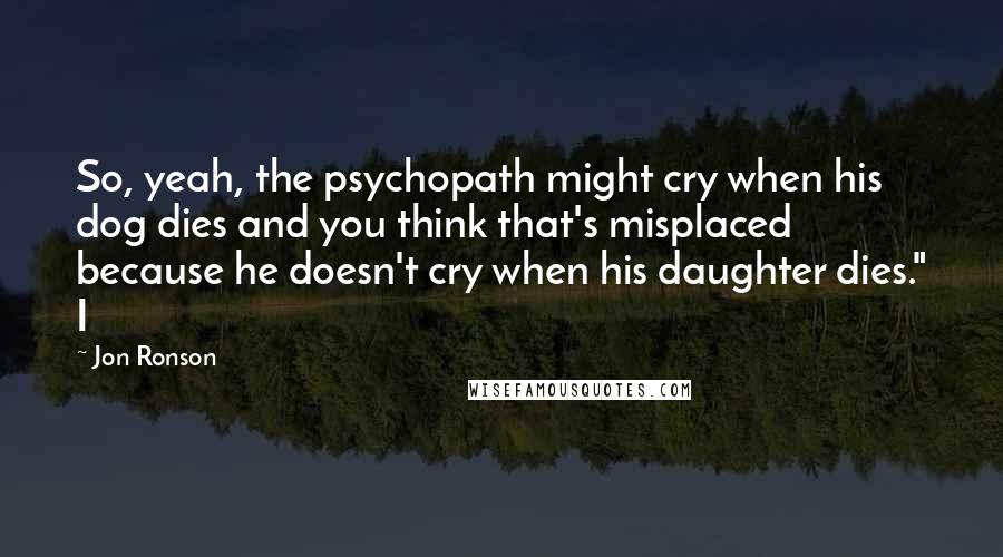 Jon Ronson Quotes: So, yeah, the psychopath might cry when his dog dies and you think that's misplaced because he doesn't cry when his daughter dies." I