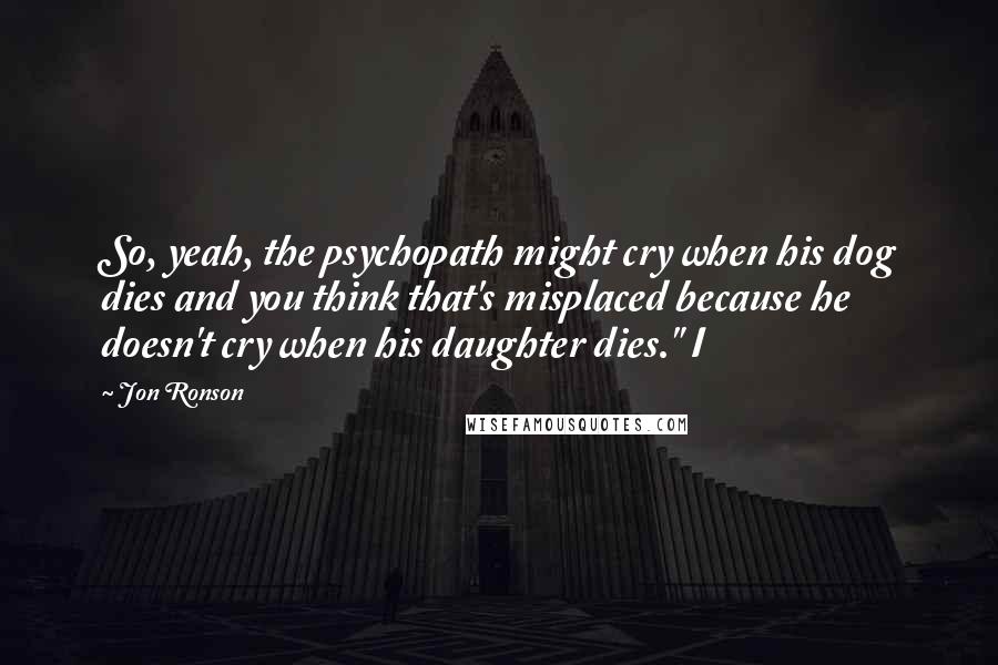 Jon Ronson Quotes: So, yeah, the psychopath might cry when his dog dies and you think that's misplaced because he doesn't cry when his daughter dies." I