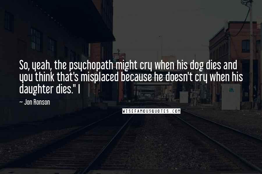 Jon Ronson Quotes: So, yeah, the psychopath might cry when his dog dies and you think that's misplaced because he doesn't cry when his daughter dies." I