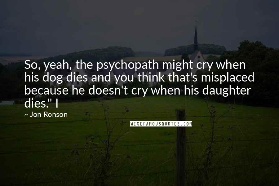 Jon Ronson Quotes: So, yeah, the psychopath might cry when his dog dies and you think that's misplaced because he doesn't cry when his daughter dies." I