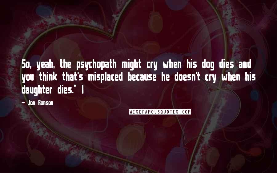 Jon Ronson Quotes: So, yeah, the psychopath might cry when his dog dies and you think that's misplaced because he doesn't cry when his daughter dies." I
