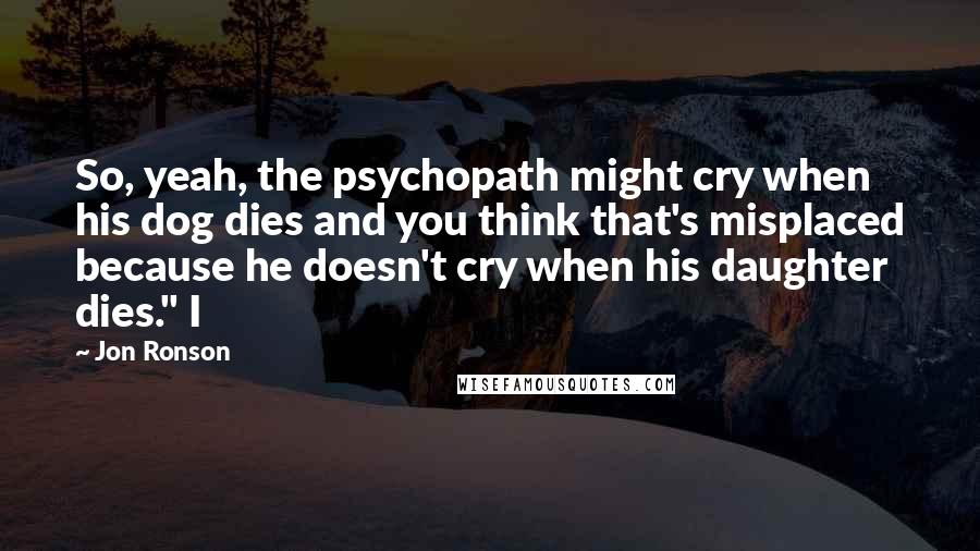 Jon Ronson Quotes: So, yeah, the psychopath might cry when his dog dies and you think that's misplaced because he doesn't cry when his daughter dies." I