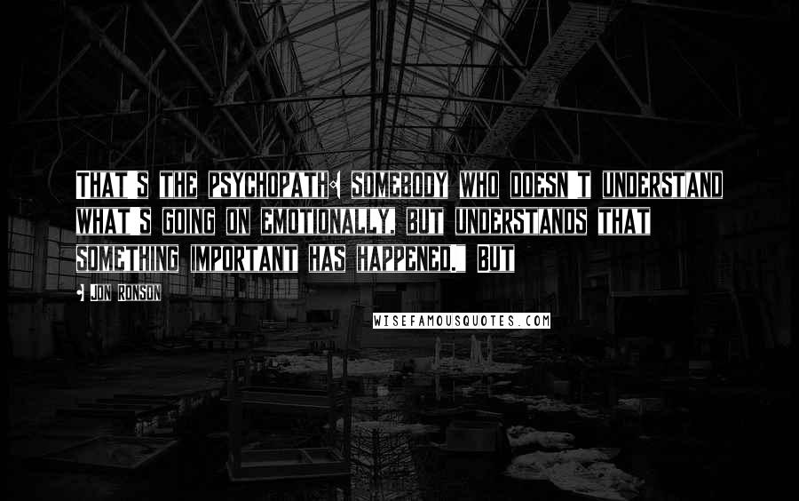 Jon Ronson Quotes: That's the psychopath: somebody who doesn't understand what's going on emotionally, but understands that something important has happened." But