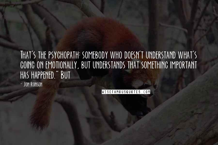 Jon Ronson Quotes: That's the psychopath: somebody who doesn't understand what's going on emotionally, but understands that something important has happened." But