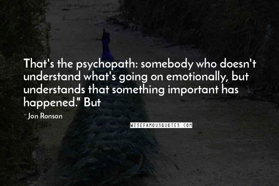 Jon Ronson Quotes: That's the psychopath: somebody who doesn't understand what's going on emotionally, but understands that something important has happened." But