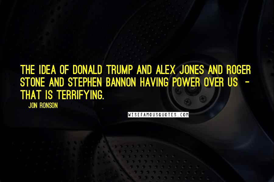 Jon Ronson Quotes: The idea of Donald Trump and Alex Jones and Roger Stone and Stephen Bannon having power over us  -  that is terrifying.