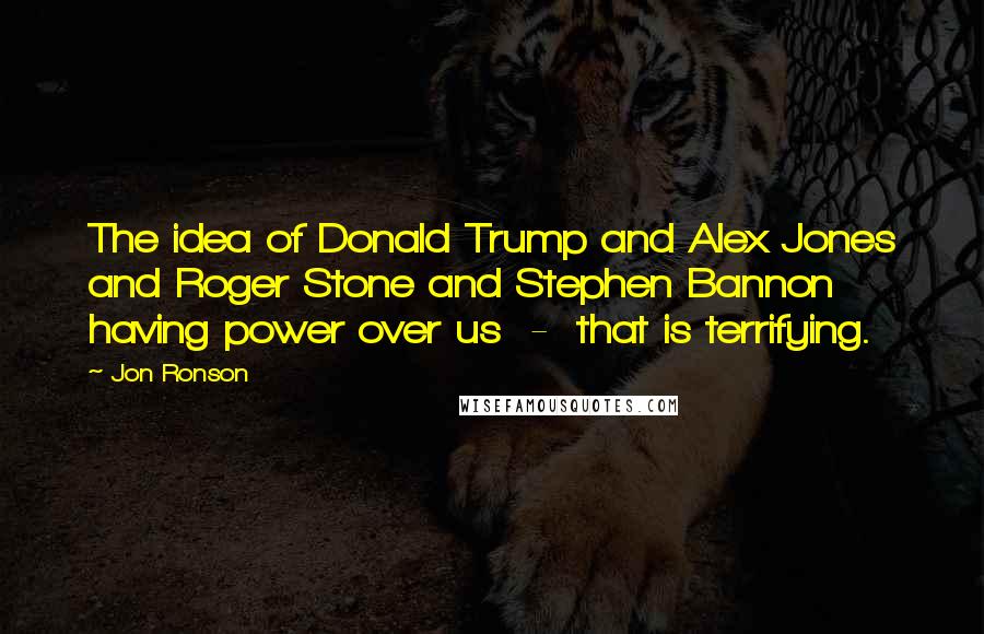 Jon Ronson Quotes: The idea of Donald Trump and Alex Jones and Roger Stone and Stephen Bannon having power over us  -  that is terrifying.