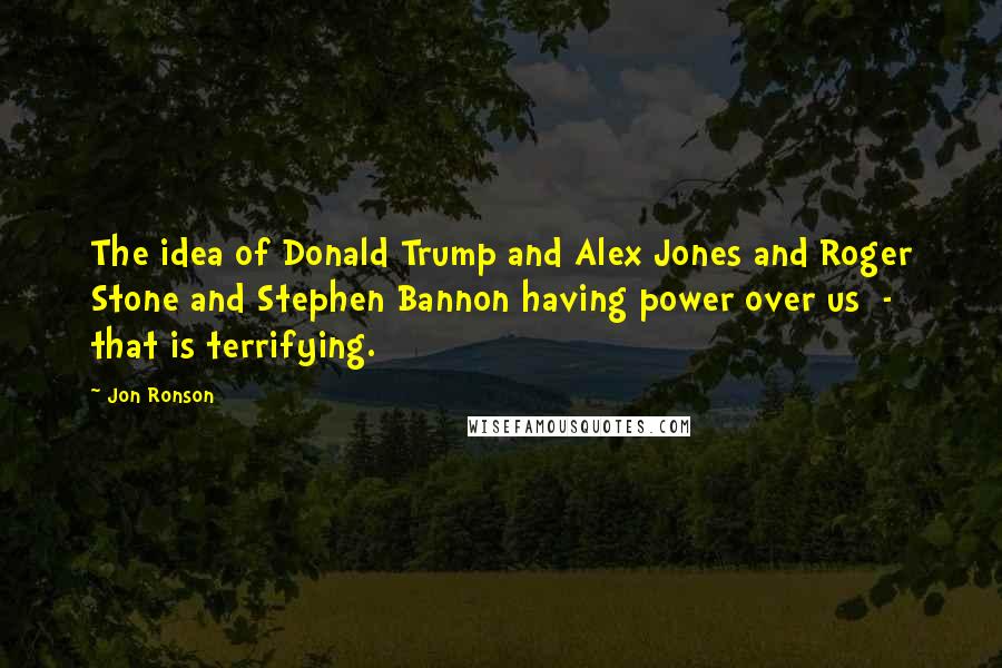 Jon Ronson Quotes: The idea of Donald Trump and Alex Jones and Roger Stone and Stephen Bannon having power over us  -  that is terrifying.