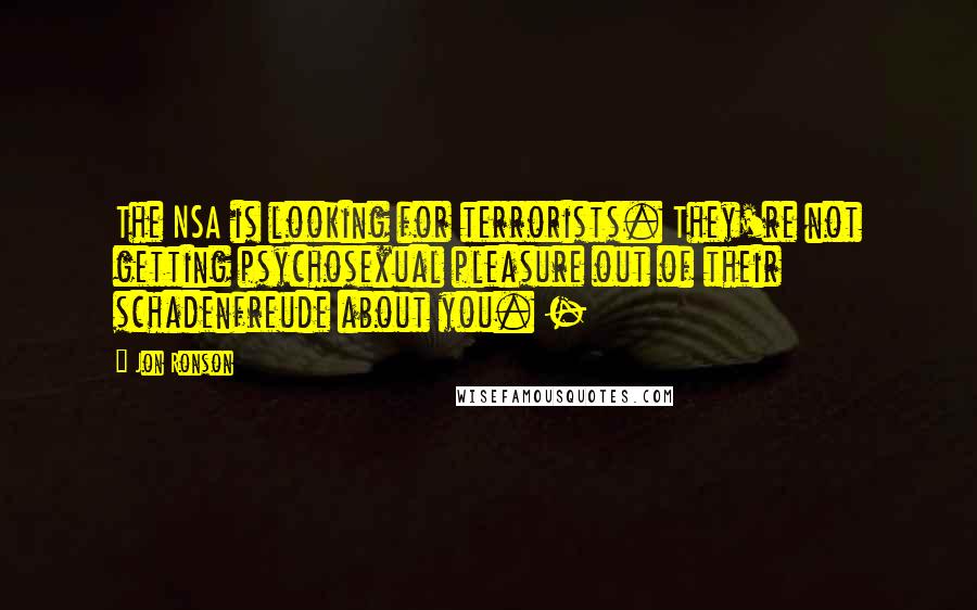 Jon Ronson Quotes: The NSA is looking for terrorists. They're not getting psychosexual pleasure out of their schadenfreude about you. -