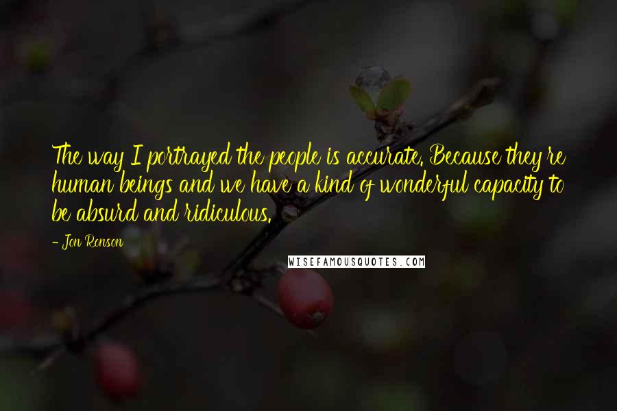 Jon Ronson Quotes: The way I portrayed the people is accurate. Because they're human beings and we have a kind of wonderful capacity to be absurd and ridiculous.