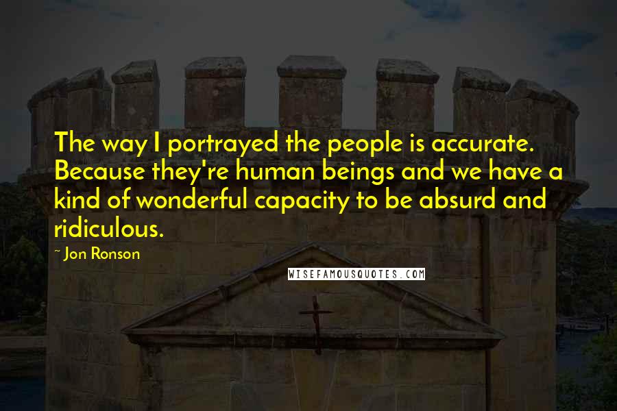 Jon Ronson Quotes: The way I portrayed the people is accurate. Because they're human beings and we have a kind of wonderful capacity to be absurd and ridiculous.