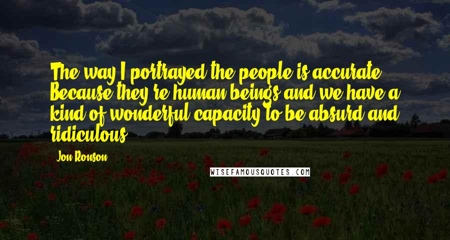 Jon Ronson Quotes: The way I portrayed the people is accurate. Because they're human beings and we have a kind of wonderful capacity to be absurd and ridiculous.